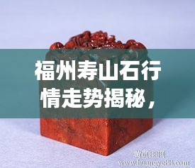 福州壽山石行情走勢揭秘，今年的市場趨勢與收藏價值分析