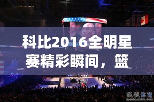 科比2016全明星賽精彩瞬間，籃球傳奇永垂不朽的圖片回顧